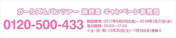 ガールズ＆パンツァー 最終章 キャンペーン事務局 0120-500-433 開設期間：2017年9月29日(金)～2018年1月31日(水) 受付時間：10:00～17:00 ※土・日・祝・12月30日(土)～1月3日(水)を除く