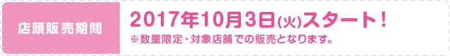 店頭販売期間 2017年10月3日(火)スタート！ ※数量限定・対象店舗での販売となります。