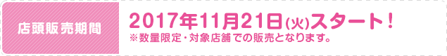 店頭販売期間 2017年11月21日(火)スタート！ ※数量限定・対象店舗での販売となります。