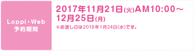 Loppi・Web 予約期間 2017年11月21日(火)AM10:00〜12月25日(月) ※お渡し日は2018年１月24日(水)です。