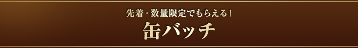 先着・数量限定でもらえる！缶バッチ