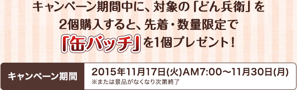 キャンペーン期間中に、対象の「どん兵衛」を2個購入すると、先着・数量限定で「缶バッチ」を1個プレゼント！キャンペーン期間2015年11月17日(火)AM7:00～11月30日(月)※または景品がなくなり次第終了