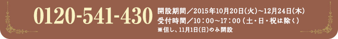 0120-541-430 開設期間／2015年10月20日(火)〜12月24日(木)受付時間／10：00〜17：00（土・日・祝は除く）※但し、11月1日(日)のみ開設