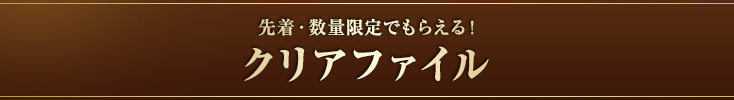 先着・数量限定でもらえる！クリアファイル