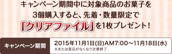 キャンペーン期間中に対象商品のお菓子を3個購入すると、先着・数量限定で「クリアファイル」を1枚プレゼント！キャンペーン期間2015年11月1日(日)AM7:00～11月18日(水)※または景品がなくなり次第終了