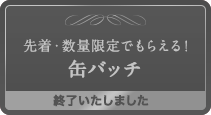 先着・数量限定でもらえる！缶バッチ 終了いたしました