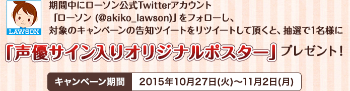 期間中にローソン公式Twitterアカウント「ローソン (@akiko_lawson)」をフォローし、対象のキャンペーンの告知ツイートをリツイートして頂くと、抽選で1名様に「声優サイン入りオリジナルポスター」プレゼント！キャンペーン期間2015年10月27日(火)～11月2日(月)