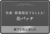 先着・数量限定でもらえる！缶バッチ 終了いたしました