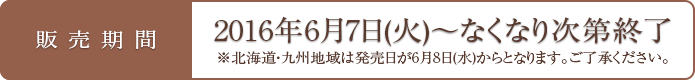 販売期間 2016年6月7日(火)～なくなり次第終了 ※北海道・九州地域は発売日が6月8日(水)からとなります。ご了承ください。