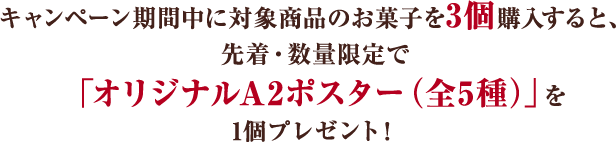 キャンペーン期間中に対象商品のお菓子を3個購入すると、 先着・数量限定で「オリジナルA2ポスター（全5種）」を 1個プレゼント!