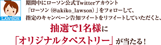 期間中にローソン公式Twitterアカウント「ローソン（@akiko_lawson）」をフォローして、 指定のキャンペーン告知ツイートをリツイートしていただくと抽選で1名様に「オリジナルタペストリー」が当たる！