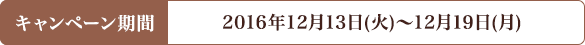 キャンペーン期間 2016年12月13日(火)〜12月19日(月)