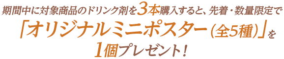 期間中に対象商品のドリンク剤を3本購入すると、先着・数量限定で「オリジナルミニポスター（全5種）」を1個プレゼント!