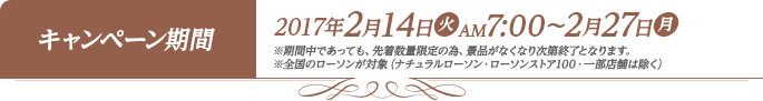 キャンペーン期間 2017年2月14日(火)AM7:00〜2月27日(月) ※期間中であっても、先着数量限定の為、景品がなくなり次第終了となります。 ※全国のローソンが対象（ナチュラルローソン・ローソンストア100・一部店舗は除く）