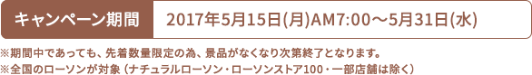 キャンペーン期間 2017年5月15日(月)AM7:00〜5月31日(水) ※期間中であっても、先着数量限定の為、景品がなくなり次第終了となります。 ※全国のローソンが対象（ナチュラルローソン・ローソンストア100・一部店舗は除く）