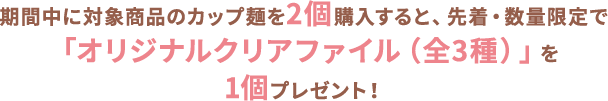 期間中に対象商品のカップ麺を2個購入すると、先着・数量限定で「オリジナルクリアファイル（全3種）」を1個プレゼント！