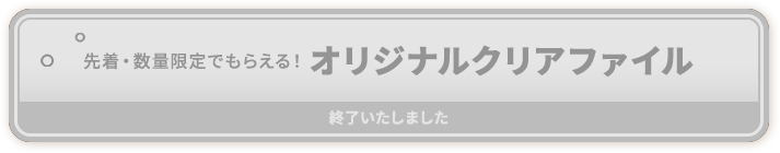 先着・数量限定でもらえる！ オリジナルクリアファイル 終了いたしました