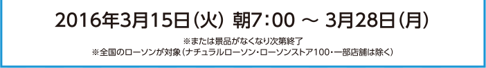 2016年3月15日（火）朝7:00～3月28日（月）※または景品がなくなり次第終了 ※全国のローソンが対象（ナチュラルローソン・ローソンストア100・一部店舗は除く）