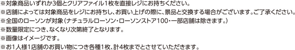 ※対象商品いづれか3個とクリアファイル1枚を直接レジにお持ちください。 ※店舗によっては対象商品をレジにお持ちし、お買い上げの際に、景品と交換する場合がございます。ご了承ください。 ※全国のローソンが対象（ナチュラルローソン・ローソンストア100・一部店舗は除きます。） ※数量限定につき、なくなり次第終了となります。 ※画像はイメージです。 ※お1人様1店舗のお買い物につき各種1枚、計4枚までとさせていただきます。