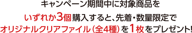 キャンペーン期間中に対象商品をいづれか3個購入すると、先着・数量限定でオリジナルクリアファイル（全4種）を1枚をプレゼント！