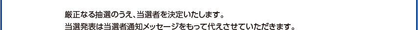 厳正なる抽選の上、当選者を決定いたします。当選者は当選者通知をもって代えさせていただきます。