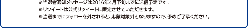 ※当選者通知メッセージは2016年月上旬までに送信予定です。※リツイートは公式リツイートに限定させていただきます。※当選までにフォローを外されると、応募対象外となりますので、予めご了承ください。