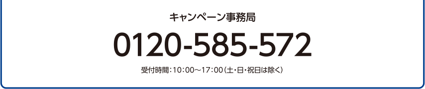 キャンペーン事務局 0120-585-572 受付時間：10:00～17:00（土・日・祝日は除く）