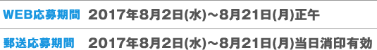 WEB応募期間 2017年8月2日(水)〜8月21日(月)正午 郵送応募期間 2017年8月2日(水)〜8月21日(月)当日消印有効