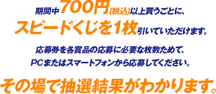 期間中700円(税込)以上買うごとに、スピードくじを1枚引いていただけます。応募券を各賞品の応募に必要な枚数ためて、PCまたはスマートフォンから応募してください。その場で抽選結果がわかります。