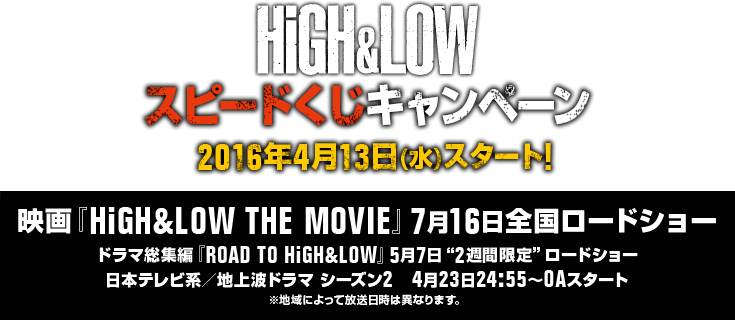 HiGH&LOW スピードくじキャンペーン2016年4月13日(水)スタート! 映画『HiGH&LOW THE MOVIE』7月16日全国ロードショードラマ総集編『ROAD TO HiGH&LOW』5月7日2週間限定ロードショー日本テレビ系／地上波ドラマ シーズン2 4月23日24:55～OAスタート※地域によって放送日時は異なります。
