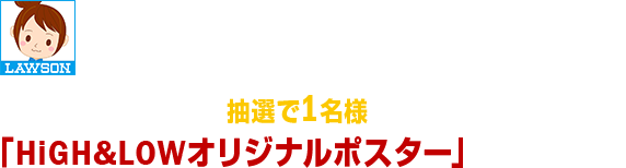 キャンペーン期間中にローソン公式Twitterアカウント「ローソン(@akiko_lawson)」をフォローして、対象のツイートをリツイートしていただいたお客様の中から、抽選で1名様に「HiGH&LOWオリジナルポスター」をプレゼント！