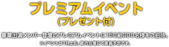 プレミアムイベント (プレゼント付) 豪華出演メンバー登壇のプレミアムイベントに150組300名様をご招待。※イベントは7月上旬、都内会場にて実施予定です。