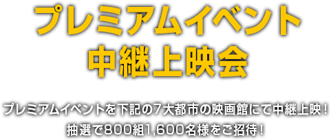 プレミアムイベント中継上映会 プレミアムイベントを下記の7大都市の映画館にて中継上映！抽選で800組1,600名様をご招待！