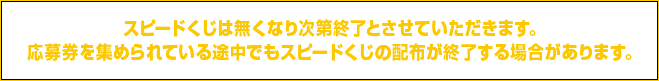 スピードくじは無くなり次第終了とさせていただきます。応募券を集められている途中でもスピードくじの配布が終了する場合があります。