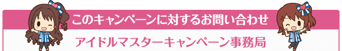 このキャンペーンに対するお問い合わせ アイドルマスターキャンペーン事務局