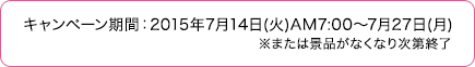 キャンペーン期間：2015年7月14日(火)AM7:00～7月27日(月)※または景品がなくなり次第終了