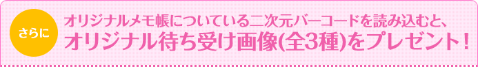 さらにオリジナルメモ帳についている二次元バーコードを読み込むと、オリジナル待ち受け画像(全3種)をプレゼント！ 