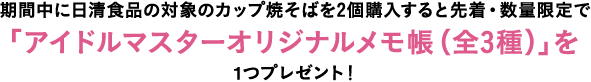 期間中に日清食品の対象のカップ焼そばを2個購入すると先着・数量限定で「アイドルマスターオリジナルメモ帳（全3種）」を1つプレゼント！