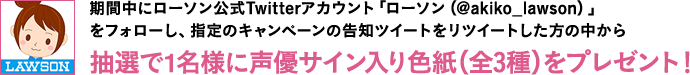 期間中にローソン公式Twitterアカウント「ローソン（@akiko_lawson）」をフォローし、指定のキャンペーンの告知ツイートをリツイートした方の中から抽選で1名様に声優サイン入り色紙（全3種）をプレゼント！