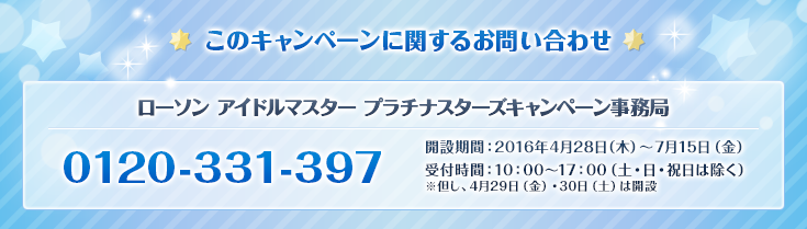 このキャンペーンに関するお問い合わせ アイドルマスター プラチナスターズキャンペーン事務局 0120-331-397 開設期間:2016年4月28日(木)~7月15日(金) 受付時間:10:00~17:00(土・日・祝日は除く) ※但し、4月29日(金)・30日(土)は開設