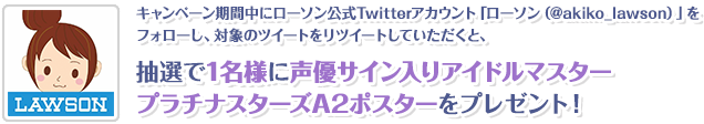 キャンペーン期間中にローソン公式Twitterアカウント「ローソン（@akiko_lawson）」をフォローし、対象のツイートをリツイートしていただくと、抽選で1名様に声優サイン入りアイドルマスター プラチナスターズA2ポスターをプレゼント！