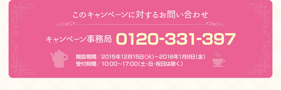 このキャンペーンに対するお問い合わせ キャンペーン事務局 0120-331-397 開設期間/2015年12月15日（火） 受付時間/10:00～17:00（土・日・祝日は除く）