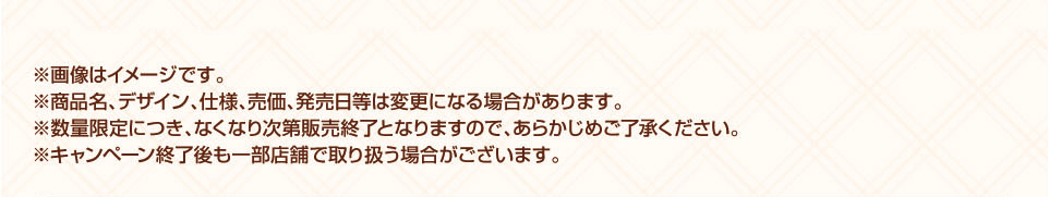 ※画像はイメージです。 ※商品名、デザイン、仕様、売価、発売日等は変更になる場合があります。 ※数量限定につき、なくなり次第販売終了となりますので、あらかじめご了承ください。 ※キャンペーン終了後も一部店舗で取り扱う場合がございます。