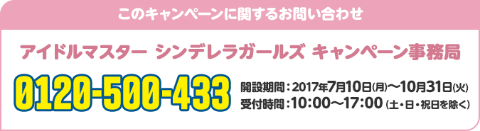 このキャンペーンに関するお問い合わせ アイドルマスター シンデレラガールズ キャンペーン事務局 0120-500-433 開設期間：2017年7月10日(月)〜10月31日(火) 受付時間：10：00～17：00（土・日・祝日を除く）