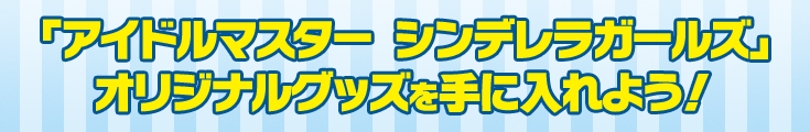 「アイドルマスター シンデレラガールズ」オリジナルグッズを手に入れよう！