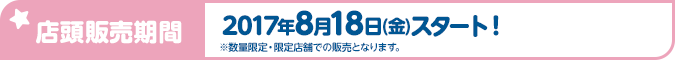 店頭販売期間 2017年8月18日(金)スタート！ ※数量限定・限定店舗での販売となります。