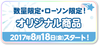 数量限定・ローソン限定！オリジナル商品 2017年8月18日(金)スタート！