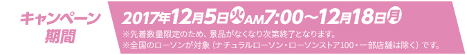 キャンペーン期間 2017年12月5日(火)AM7:00～12月18日(月) ※先着数量限定のため、景品がなくなり次第終了となります。 ※全国のローソンが対象（ナチュラルローソン・ローソンストア100・一部店舗は除く）です。