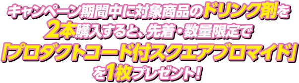 キャンペーン期間中に対象商品のドリンク剤を2本購入すると、先着・数量限定で「プロダクトコード付スクエアブロマイド」を1枚プレゼント！