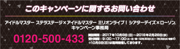 このキャンペーンに対するお問い合わせ アイドルマスター ステラステージ×アイドルマスター ミリオンライブ！ シアターデイズ×ローソン キャンペーン事務局 0120-500-433 開設期間：2017年10月8日（日）〜2018年2月28日（水） 受付時間：9:00～17:00 (土・日・祝・12月30日(土)～1月3日(水)を除く) ※10月8日(日)は臨時開催しております。